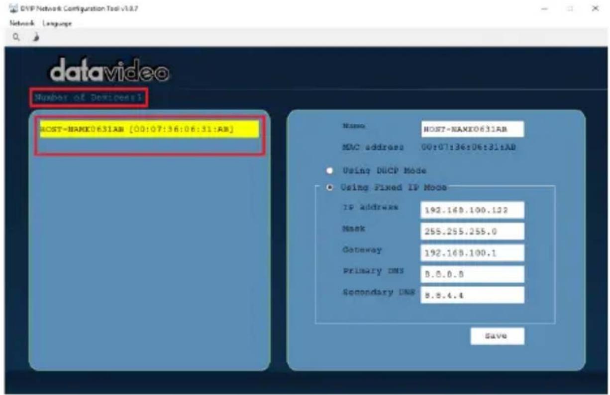 DVP Network Configuration Tool v10.7 Network Language # datavideo Number of Devices1 HOST-NAMX0631AB [00:07:36:06:31:AB] Name: HOST-NAMX0631AB MAC address 00:07:36:06:31:AB • Using DHCP Mode • Using Fixed IP Mode IP address 192.168.100.122 Mask 255.255.255.0 Gateway 192.168.100.1 Primary DNS 8.8.8.8 Secondary DNS 8.8.4.4 Save