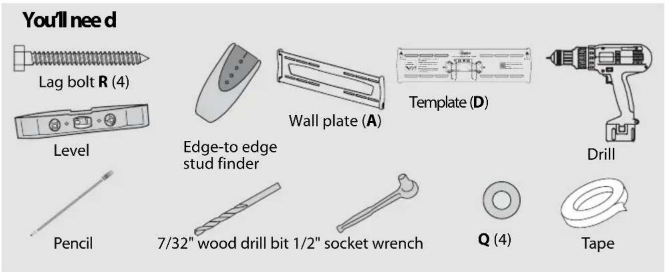 You'll need Lag bolt R (4) Level Pencil Edge-to edge stud finder Wall plate (A) Template (D) Drill 7/32" wood drill bit 1/2" socket wrench Q (4) Tape