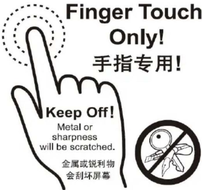 Finger Touch Only! 手指专用! Keep Off! Metal or sharpness will be scratched. 金属或锐利物 会刮坏屏幕