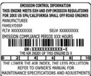 EMISSION CONTROL INFORMATION THIS ENGINE MEETS EXH AND EVP EMISSION REGULATIONS FOR 20XX US EPA/CALIFORNIA SMALL OFF ROAD ENGINES MANUFACTURER FAMILY/DISP PLT# XXXXXXXXXX SICU# XXXXXXXXX EMISSION COMPLIANCE PERIOD XXX HOURS SN: XXXXXXXXXXXXX-X THE AIR INDEX OF THIS ENGINE IS X D 2 4 6 8 10 THE LOWER THE AIR INDEX, THE LESS POLLUTION REFER TO OWNER'S MANUAL FOR MAINTENANCE SPECIFICATIONS AND ADJUSTMENTS