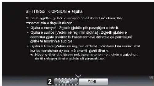 SETTINGS ➔ OPSION ➔ Gjuha Mund të zgjedhn iguhën e menysë që afishohet në ekran dhe transmetimin e tingullit dixhtil. • Gjuha e menysë : Zgjedh gjuhën për paraqiën e teksit • Gjuha e audios [Vetém në regijmin dixhtil] : Zjedh gjuhën e deëhirur giatë shikinit të transmetrneve dixhtalë që përbajné gjuhe të ndryshme audioje. • Gjuha e litrave [Vetém në regijmin dixhtil] : Përdorni funksionin Tîtrat kur transmetohen sÿ ayse më shumë gjuhe titrash • Nëse të dhënat e litrave nuk transmetohen në gjuhën e zjedhur, do të shfaqen litrat e gjuhës së pararakluar 2 Zvogelo Mbyll