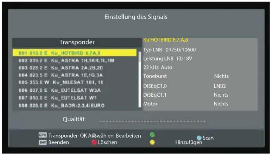 Einstellung des Signals Transponder 001 013.0 E Ku_HOTBIRD 6.7A.8 002 019.2 E Ku_ASTRA 1H,1KR,1L,1M 003 028.2 E Ku_ASTRA 2A,2B,2D 004 023.5 E Ku_ASTRA 1E,1G,3A 005 353.0 W Ku_NILESAT 101, 10 006 007.0 E Ku_EUTELSAT W3A 007 010.0 E Ku_EUTELSAT W1 008 026.0 E Ku_BADR-2,3,4/EURO Ku HOTBIRD 6.7,A.8 Typ LNB 09750/10600 Leistung LNB 13/18V 22 kHz Auto Toneburst Nichts DiSEqC1.0 LNB2 DiSEqC1.1 Nichts Motor Nichts Qualität Transponder OK Auswählen Bearbeiten Beenden Löschen Scan Hinzufügen