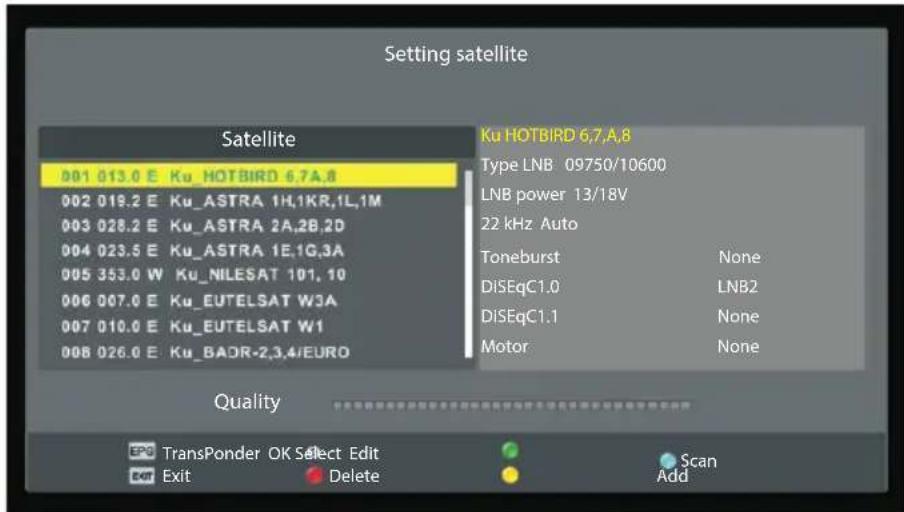 Setting satellite Satellite 001 013.0 E Ku HOTBIRD 6,7,A,8 002 019.2 E Ku_ASTRA 1H,1KR,1L,1M 003 028.2 E Ku_ASTRA 2A,2B,2D 004 023.5 E Ku_ASTRA 1E,1G,3A 005 353.0 W Ku_NILESAT 101, 10 006 007.0 E Ku_EUTELSAT W3A 007 010.0 E Ku_EUTELSAT W1 008 026.0 E Ku_BADR-2,3,4/EURO Ku HOTBIRD 6,7,A,8 Type LNB 09750/10600 LNB power 13/18V 22 kHz Auto Toneburst None DISEqC1.0 LNB2 DISEqC1.1 None Motor None Quality EPO TransPonder OK Select Edit Exit Delete Scan Add