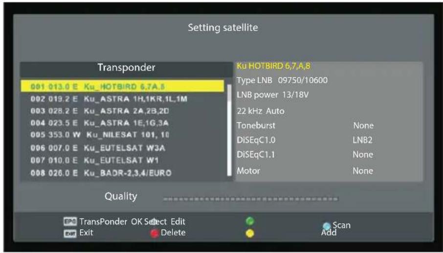 Setting satellite Transponder 001 013.0 E Ku_HOTBIRD 6.7A.8 002 019.2 E Ku_ASTRA 1H,1KR,1L,1M 003 028.2 E Ku_ASTRA 2A,2B,2D 004 023.5 E Ku_ASTRA 1E,1G,3A 005 353.0 W Ku_NILESAT 101, 10 006 007.0 E Ku_EUTELSAT W3A 007 010.0 E Ku_EUTELSAT W1 008 026.0 E Ku_BADR-2,3,4/EURO Ku HOTBIRD 6.7A.8 Type LNB 09750/10600 LNB power 13/18V 22 kHz Auto Toneburst None DiSEqC1.0 LNB2 DiSEqC1.1 None Motor None Quality TransPonder OK Select Edit Exit Delete Scan Add