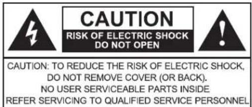 CAUTION RISK OF ELECTRIC SHOCK DO NOT OPEN CAUTION: TO REDUCE THE RISK OF ELECTRIC SHOCK, DO NOT REMOVE COVER (OR BACK). NO USER SERVICEABLE PARTS INSIDE REFER SERVICING TO QUALIFIED SERVICE PERSONNEL