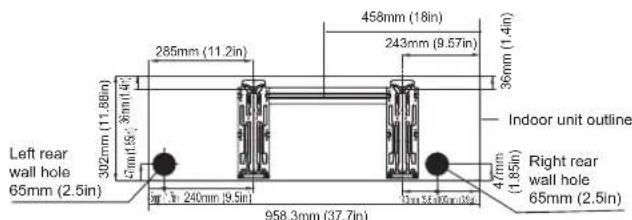 Left rear wall hole 65mm (2.5in) 302mm (11.88in) 6mm(1.5m) 3mm(1.4m) 285mm (11.2in) 458mm (18in) 243mm (9.57in) 36mm (1.4in) Indoor unit outline Right rear wall hole 65mm (2.5in) 4mm (1.85in) 958.3mm (37.7in)