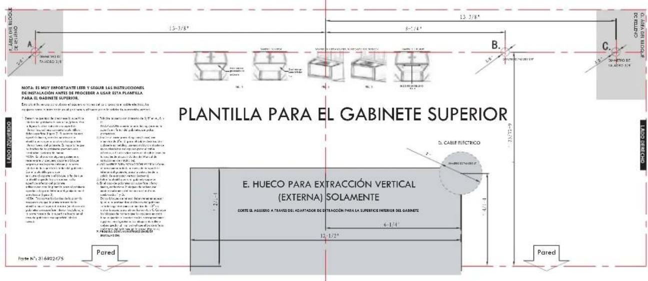 PLANTILLA PARA EL GABINETE SUPERIOR E. HUECO PARA EXTRACCION VERTICAL (EXTERNA) SOLAMENTE CORTE EL AGUIERO A TRAVES DEL ADAPTADOR DE EXTRACCION PARA LA SURFACE INFERIOR DEL GABINETE 6-1/4" 12-1/2" Pared Pared A B. C. NOTA: ES MUY IMPORTANTE LEER Y SEGUR LAS INSTRUCCIONES DE INSTALACIÓN ANTES DE PROCEDER A USAR ESTA PLANTILLA PARA EL GABINETE SUPERIOR. E. HUECO PARA EXTRACCION VERTICAL (EXTERNA) SOLAMENTE CORTE EL AGUIERO A TRAVES DEL ADAPTADOR DE EXTRACCION PARA LA SURFACE INFERIOR DEL GABINETE 6-1/4" 12-1/2" Pared Pared N° 316902475