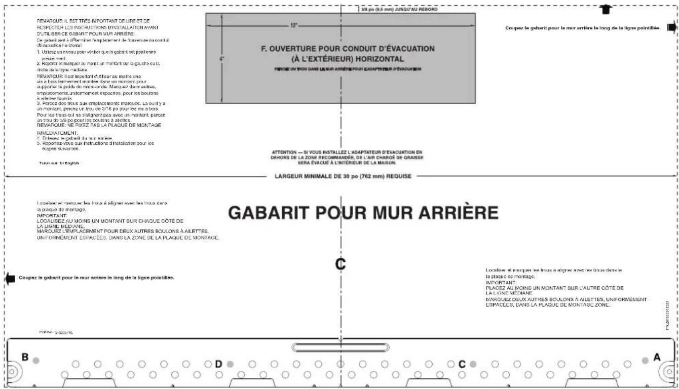 REMARQUE: L'EST TRÈS IMPORTANT DE LUIS ET DE RESPECTER LES INSTRUCTIONS D'INSTALLATION AWANT OUTLISÉR CE GABARIT POUR MUR ARRIÈRE. Ce gablent sont à l'athemmer l'emplacement de l'automéure du coût de discutition en-routant. 1. Uwitz un mouau pour vir leur que le gabarit est positionné seque surer! 2. Report on compter au moins un montant sur la gauche cule, doche de la ligne médiane. REMARQUE: Leat important d'attiser au moins une aux le bals fermement montées dans un montant pour supporter le pôds de micro-onde. Marquez deur outiles. emplacements, unformément espèces, pour les boutons à ailelles bioures. 3. Portez des livres aux emploacements marques. La ouilly a un montant, perceu un trou de 2016 pe pour les vira bois. Pour les taux qui ne s'alignent pas avec un montant, parcez un trou de 35 pe pour les boutons à ailelles. REMARQUE: NE RIGEZ PAS LA PLAQUE DE MONTAGE IMMÉD'ATIMENT. 4. Criveux le gabarit du mur arrière. 5. Reportez voies aux instructions d'installation pour les expées suivantes. Tours sur le English. 38 po (9,5 mm) JUSQU'AU REBORD F. OUVERTURE POUR CONDUIT D'ÉVACUATION (À L'EXTÉRIEUR) HORIZONTAL PERCE LE UN TROI DANS L'ÉAUR ARRIÈRE POUR L'APTAPTEUR D'ÉVACUATION ATTENTION — SI VOUS INSTALLEZ L'APTAPTEUR D'ÉVACUATION EN DEHORS DE LA ZONE RECOMMANDÉS, DE L'AIR CHARGE DE GRAISSE SERA ÉVACUE À L'INTÉRIEUR DE LA MAIGN. LARGEUR MINIMALE DE 30 po (762 mm) REQUISE GABARIT POUR MUR ARRIÈRE Localiseur et marquer les livres à aligner avec les livres dans le plaque de montage. IMPORTANT: LOCALISEZ AU MOINS UN MONTANT SUR CHACQUE CÔTE DE LA LIONE MÉDIANE. MARQUEZ L'EXPÉLACEMENT POUR DEUX AUTRES BOULONS À AILETTES, UNIFORMÉMENT ESPACLES, DANS LA ZONE DE LA PLAQUE DE MONTAGE. Coupez le gabarit pour le mur arrière le long de la ligne pointillies. Localiseur et marquer les livres à aligner avec les livres dans le la plaque de montage. IMPORTANT: PLAICEZ AU MOINS UN MONTANT SUR L'AUTRE CÔTE DE LA LIONE MÉDIANE. MARQUEZ DEUX AUTRES BOULONS À AILETTES, UNIFORMÉMENT ESPACLES, DANS LA PLAQUE DE MONTAGE ZONE. P#201820201723 B D C A