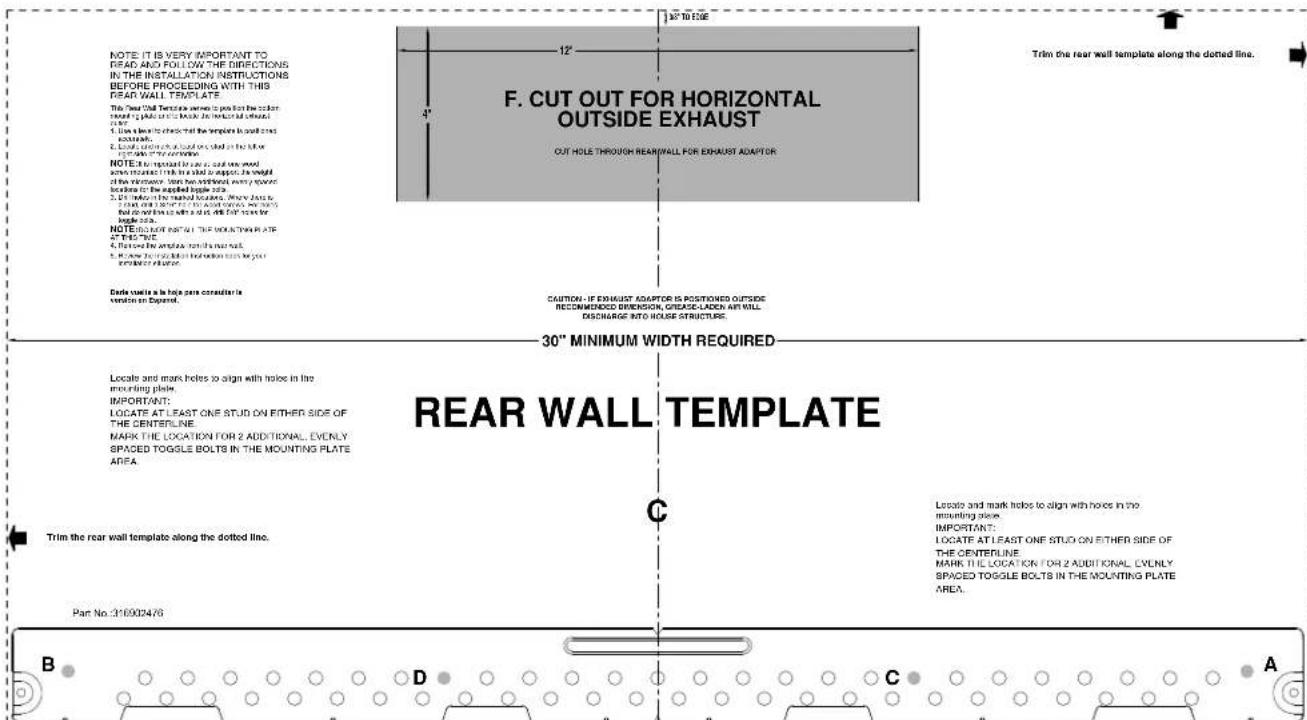 NOTE: IT IS VERY IMPORTANT TO READ AND FOLLOW THE DIRECTIONS IN THE INSTALLATION INSTRUCTIONS BEFORE PROCEDING WITH THIS REAR WALL TEMPLATE This Year Wall Template will be placed on the cushion rearrled by public or local. The material is not added. 1. Use a hole to check that the template is set off each acoustic. 2. Locally, using a load on each side of the hole or one side of the connection. NOTE: 30" MINIMUM WIDTH REQUIRED 30" MINIMUM WIDTH REQUIRED LEATE AND MARK Holes to align with holes in the enabling plate. IMPORTANT: LOCATE AT LEAST ONE STUD ON EITHER SIDE OF THE CENTERLINE. MARK THE LOCATION FOR 2 ADDITIONAL EVENLY SPACED TOGGLE BOLTS IN THE MOUNTING PLATE AREA. Trim the rear wall template along the dotted line. Part No. 310002476 B D C A F. CUT OUT FOR HORIZONTAL OUTSIDE EXHAUST CUT HOLE THROUGH REARWALL FOR EXHAUST ADAPTOR CAUTION: IF EXHAUST ADAPTOR IS POSITIONED OUTSIDE RECOMMENDED DRENSION, GRADE-LACK ART WILL DISCHARGE INTO HOUSE STRUCTURE. Locate and mark holes to align with holes in the mounting plate. IMPORTANT: LOCATE AT LEAST ONE STUD ON EITHER SIDE OF THE CENTERLINE. MARK THE LOCATION FOR 2 ADDITIONAL EVENLY SPACED TOGGLE BOLTS IN THE MOUNTING PLATE AREA. Trim the rear wall template along the dotted line. C A REAR WALL TEMPLATE Place and mark holes to align with holes in the mounting plate.