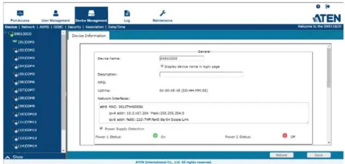 Port Access User Management Device Management Log Maintenance Device | Network | ANPS | OOBC | Security | Association | Date/Time Welcome to the SN9116CO SN0132CO [01]COM1 [02]COM2 [03]COM3 [04]COM4 [05]COM5 [06]COM6 [07]COM7 [08]COM8 [09]COM9 [10]COM10 [11]COM11 [12]COM12 [13]COM13 [14]COM14 Show General Device Name: SN0132CO Display device name in login page Description: MFG: Uptime: 04:00:45:45 (DD:HH:MM:SS) Network Interfaces: eth0 MAC: 0010744800BA lpv4 addr: 10.3.167.204 Mask:255.255.254.0 lpv6 addr: fe50::120:74ff:fe45:8a/64 Scope:Link Power Supply Detection Power 1 Status: On Power 2 Status: Off Reboot Save ATEN International Co., Ltd. All rights reserved.