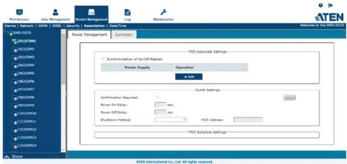 Port Access User Management Device Management Log Maintenance ATEN Device | Network | ANMS | DOSC | Security | Association | Date/Time Welcome to the SN8132CO SN0132CO [01]COM1 [02]COM2 [03]COM3 [04]COM4 [05]COM5 [06]COM6 [07]COM7 [08]COM8 [09]COM9 [10]COM10 [11]COM11 [12]COM12 [13]COM13 [14]COM14 Power Management Summary PON Associate Settings Synchronization of On/Off/Reboot: Power Supply Operation + Add Outlet Settings Confirmation Required: Power On Delay: sec Power Off Delay: sec Shutdown Method: NAC Address: PON Schedule Settings- Show ATEN International Co., Ltd. All rights reserved.