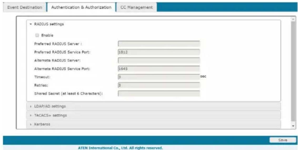 Event Destination Authentication & Authorization CC Management RADIUS settings Enable Preferred RADIUS Server : Preferred RADIUS Service Port: 1812 Alternate RADIUS Server: Alternate RADIUS Service Port: 1645 Timeout: 3 sec Retries: 3 Shared Secret (at least 6 Characters): LDAP/AD settings TACACS+ settings Karberos Save ATEN International Co., Ltd. All rights reserved.