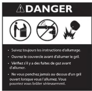 DANGER Suivez toujours les instructions d'allumage. Ouvrez le couvercle avant d'allumer le grill. Vérifiez s'il y a des fuites de gaz avant d'allumer. Ne vous penchez jamais au dessus d'un grill ouvert lorsque vous l'allumez. Vous pournez vous brûler sérieusement.