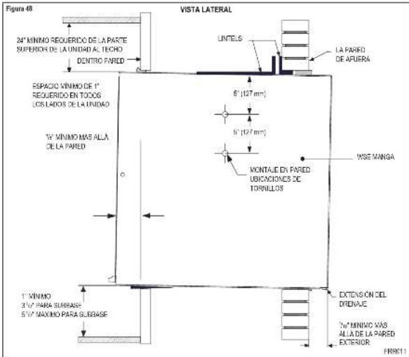 Figura 48 24" MINIMO REQUERIDO DE LA PARTE SUPERIOR DE LA UNIDAD AL TECHO DENTRO PARED ESPACIO MINIMO DE 1" REQUERIDO EN TODOS LOS LADOS DE LA UNIDAD 1" MINIMO MAS ALLA DE LA PARED VISTA LATERAL LINTELS LA PARED DE AFUERA 5" (127 mm) 5" (127 mm) MONTALE EN PARED UBICACIONES DE TORNILLOS WSE MANGA 1" MINIMO 3½" PARA SURBASE 5½" MAXIMO PARA SURBASE EXTENSION DEL DRIDAJE 1" MINIMO WAS ALLA DE LA PARED EXTERIOR FRN011