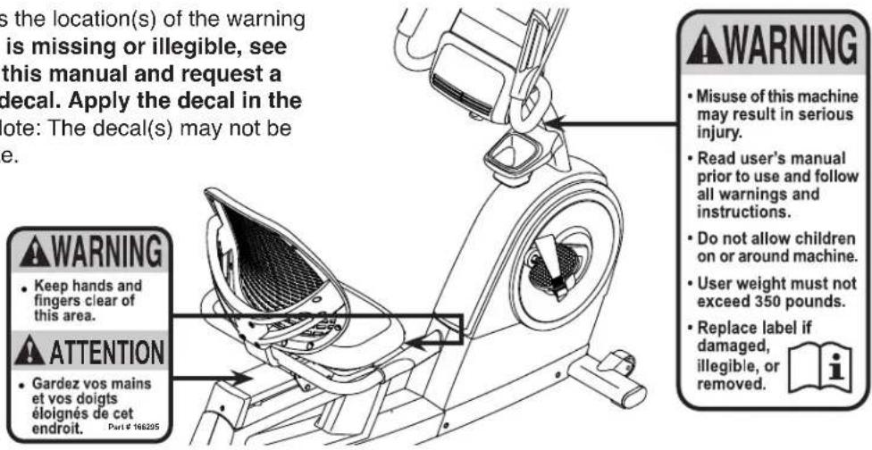 s the location(s) of the warning is missing or illegible, see this manual and request a decal. Apply the decal in the note: The decal(s) may not be e. WARNING • Keep hands and fingers clear of this area. ATTENTION • Gardez vos mains et vos doigts éloignés de cet endroit. Part € 166205 WARNING • Misuse of this machine may result in serious injury. • Read user's manual prior to use and follow all warnings and instructions. • Do not allow children on or around machine. • User weight must not exceed 350 pounds. • Replace label if damaged, illegible, or removed.