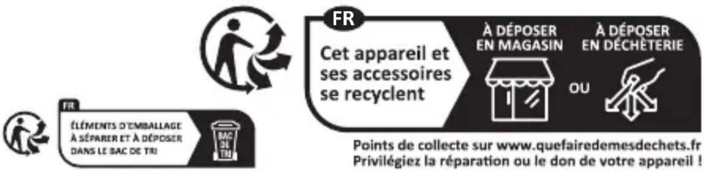 FR Cet appareil et ses accessoires se recyclent À DÉPOSER EN MAGASIN À DÉPOSER EN DÉCHÉTERIE OU FR ÉLÉMENTS D'EMBALLAGE À SÉPARER ET À DÉPOSER DANS LE BAC DE TRI Points de collecte sur www.quefairedemesdechets.fr Privilégiez la réparation ou le don de votre appareil !