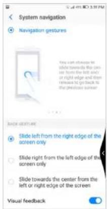 System navigation Navigation gestures You can always be slide towards the center or from the left end or right edge and then rightarrow to go back to the previous screen. Slide screen Slide left from the right edge of the screen only Slide right from the left edge of the screen only Slide towards the center from the left or right edge of the screen Visual feedback