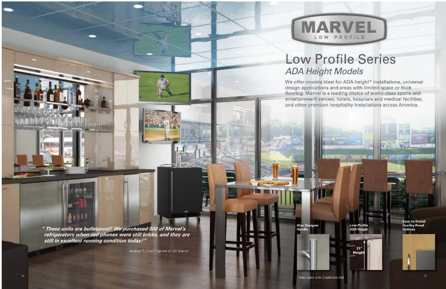 MARVEL LOW PROFILE Low Profile Series ADA Height Models We offer models ideal for ADA-height® installations, universal design applications and areas with limited space or thick flooring. Marvel is a leading choice of world-class sports and entertainment venues, hotels, hospitals and medical facilities, and other premium hospitality installations across America. "These units are bulletproof! We purchased 500 of Marvel's refrigerators when cell phones were still bricks, and they are still in excellent running condition today!" Andrew T. Chief Engineer of AW Marriott Slim Designer Handle Low Profile ADA Height 31" Height Easy-to-Install Overlay Panel Options Americans with Disabilities Act 74 75