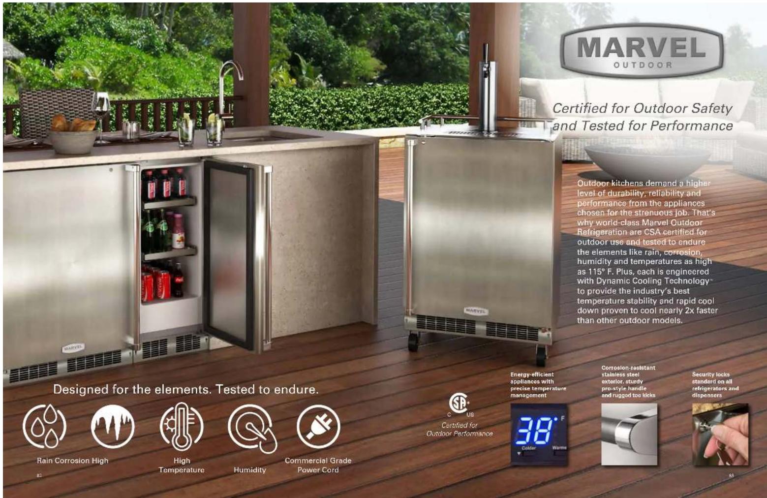 MARVEL OUTDOOR Certified for Outdoor Safety and Tested for Performance Outdoor kitchens demand a higher level of durability, reliability and performance from the appliances chosen for the strenuous job. That's why world-class Marvel Outdoor Refrigeration are CSA certified for outdoor use and tested to endure the elements like rain, corrosion, humidity and temperatures as high as 115° F. Plus, each is engineered with Dynamic Cooling Technology* to provide the industry's best temperature stability and rapid cool down proven to cool nearly 2x faster than other outdoor models. Designed for the elements. Tested to endure. Rain Corrosion High High Temperature Humidity Commercial Grade Power Cord C US Certified for Outdoor Performance Energy-efficient appliances with precise temperature management Corrosion-resistant stainless steel exterior, sturdy pre-style handle and rugged toe kicks Security locks standard on all refrigerators and dispensers 38°F Colder Warms 83