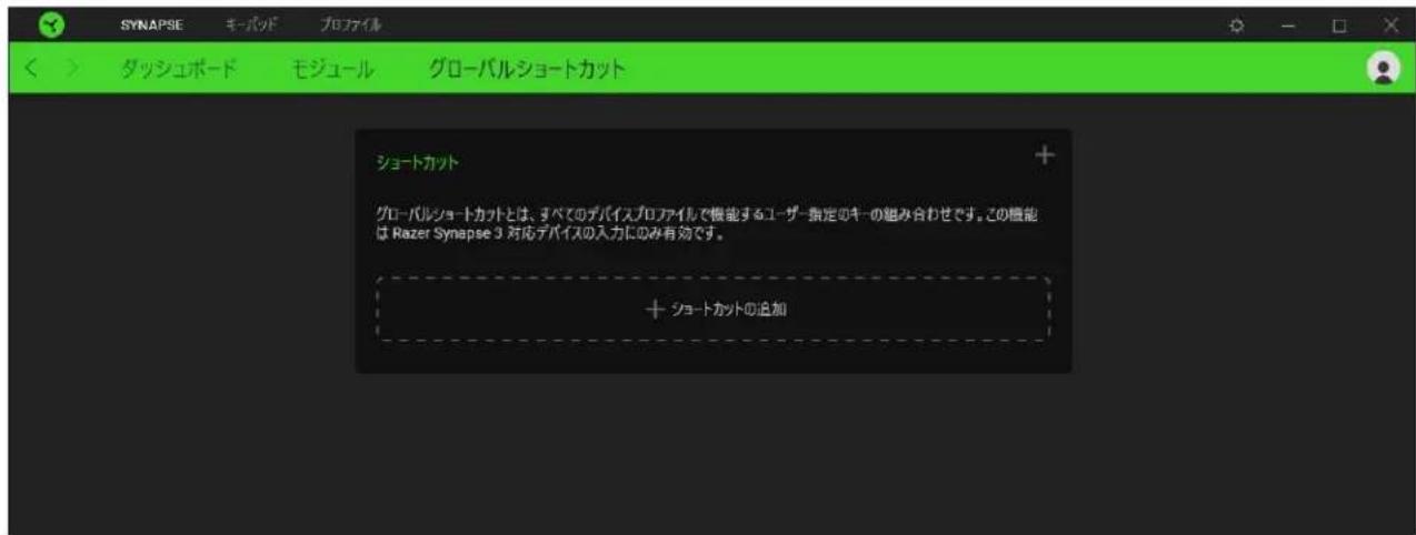 SYNAPSE モーパッド プロファイル ダッシュボード モジュール グローバルショートカット ショートカット グローバルショートカットとは、すべてのデバイスプロファイルで機能するユーザー指定のキーの組み合わせです。この機能は Razer Synapse 3 対応デバイスの入力にのみ有効です。 + ショートカットの追加