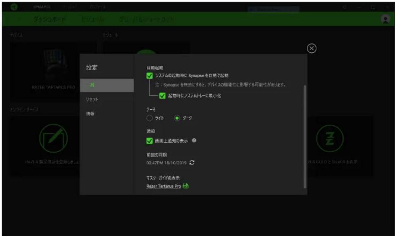 SYNAPSE ダッシュボード ビューレル グレーバルショート テバイス モジュール 設定 一般 リセット 情報 自動起動 システムの起動時に Synapse を自動で起動 注:Synapse を無効にすると、デバイスの機能性と影響する可能性があります。 起動時にシステムドレーに最小化 テーマ ライト ダーク 通知 画面上通知の表示 前回の同期 03:47PM 18/10/2019 マスターガイドの表示 Razer Tartarus Pro