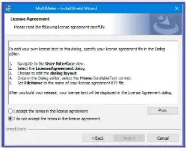 MultiMeter - InstallShield Wizard License Agreement Please read the following license agreement carefully. To add your own license text to this dialog, specify your license agreement file in the Dialog editor. 1. Navigate to the User Interface view. 2. Select the LicenseAgreement dialog. 3. Choose to edit the dialog layout. 4. Once in the Dialog editor, select the MEMO ScrollableText control. 5. Set FileName to the name of your license agreement RTP file. After you build your release, your license text will be displayed in the License Agreement dialog. I accept the terms in the license agreement Print I do not accept the terms in the license agreement InstallShield < Back Next > Cancel