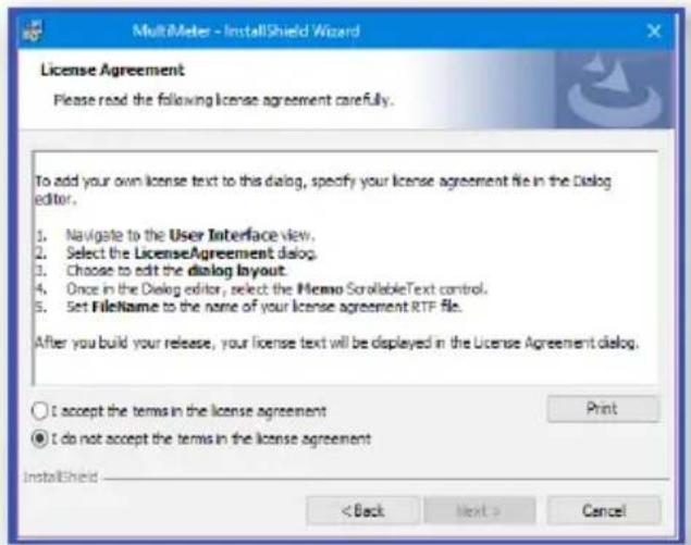 MultiMeter - InstallShield Wizard License Agreement Please read the following license agreement carefully. To add your own license text to this dialog, specify your license agreement file in the Dialog editor. 1. Navigate to the User Interface view. 2. Select the LicenseAgreement dialog. 3. Choose to edit the dialog layout. 4. Once in the Dialog editor, select the MEMO ScrollableText control. 5. Set FileName to the name of your license agreement RTP file. After you build your release, your license text will be displayed in the License Agreement dialog. ○ I accept the terms in the license agreement ● I do not accept the terms in the license agreement InstallShield < Back Next > Cancel