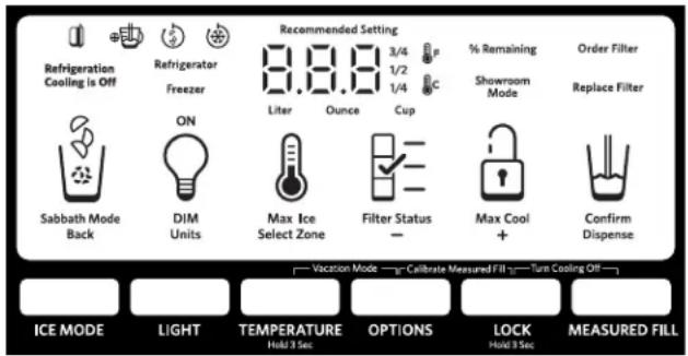 Refrigeration Cooling Is Off Refrigerator Freezer Recommended Setting 3/4 1/2 1/4 C % Remaining Showroom Mode Order Filter Replace Filter Sabbath Mode Back ON DIM Units Liter Ounce Cup Max Ice Select Zone Filter Status - Max Cool + Confirm Dispense ICE MODE LIGHT TEMPERATURE Held 3 Sec. OPTIONS LOCK Held 3 Sec. MEASURED FILL