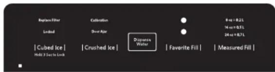 Replace Filter Loaded | Cubed Ice | Hold 3 Sect to Lock Coloration Sh+or Age | Crushed Ice | Dispense Water ● ● 8 oz = 0.2 L 14 oz = 0.5 L 24 oz = 0.7 L | Favorite Fill | | Measured Fill |