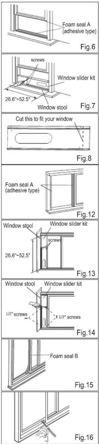 Foam seal A (adhesive type) Fig.6 screws Window slider kit 26.6"~52.5" Window stool Fig.7 Cut this to fit your window Fig.8 Foam seal A (adhesive type) Fig.12 Window stool Window slider kit 26.6"~52.5" screws Fig.13 Window stool Window slider kit 1/2" screws 1/2" screws Fig.14 Foam seal B Fig.15 Fig.16
