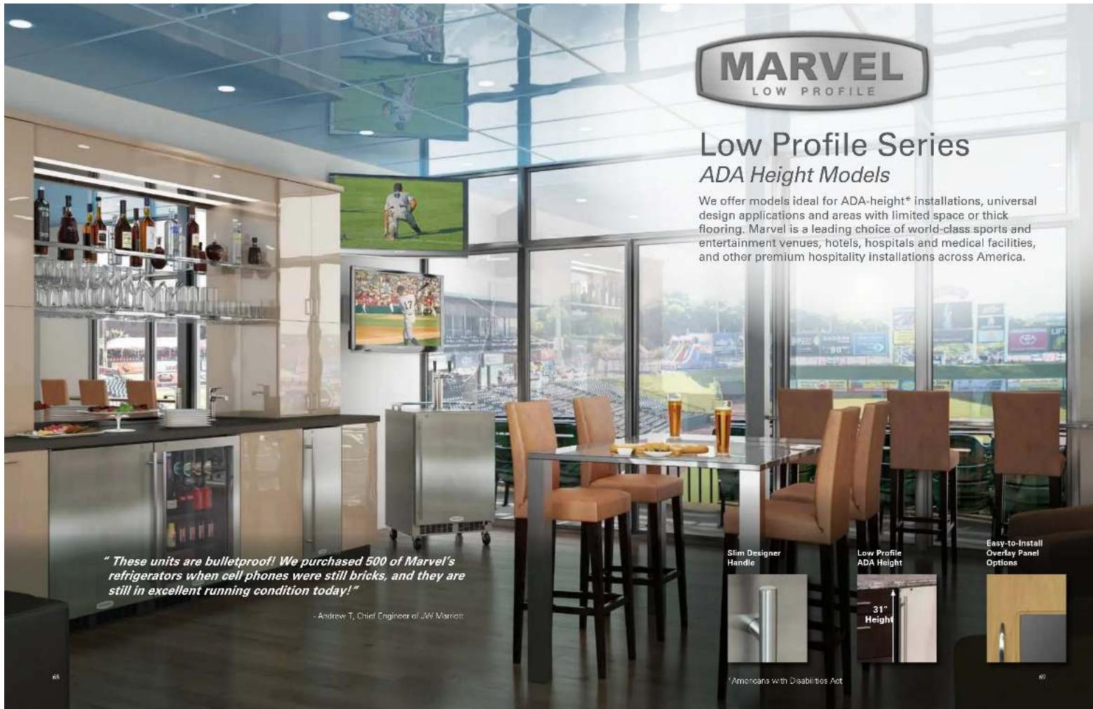 MARVEL LOW PROFILE Low Profile Series ADA Height Models We offer models ideal for ADA-height® installations, universal design applications and areas with limited space or thick flooring. Marvel is a leading choice of world-class sports and entertainment venues, hotels, hospitals and medical facilities, and other premium hospitality installations across America. "These units are bulletproof! We purchased 500 of Marvel's refrigerators when cell phones were still bricks, and they are still in excellent running condition today!" - Andrew T. Chief Engineer of JAY Marneet Slim Designer Handle Low Profile ADA Height 31" Height Easy-to-Install Overlay Panel Options Americans with Disabilities Act 65 89