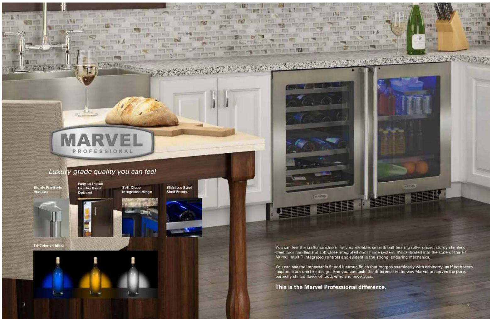 MARVEL PROFESSIONAL Luxury-grade quality you can feel Sturdy Pro-Style Handles Easy-to-Install Overlay Panel Options Soft-Close Integrated Hinge Stainless Steel Shelf Fronts Tri-Color Lighting You can feel the craftsmanship in fully extendable, smooth ball-bearing roller glides, sturdy stainless steel door handles and soft close integrated door hinge system. It's calibrated into the state of the art Marvel Intuit™ integrated controls and evident in the strong, enduring mechanics. You can see the impocable fit and lustrous finish that merges seamlessly with cabinetry, as if both were Inspired from one like design. And you can taste the difference in the way Marvel preserves the pure, perfectly chilled flavor of food, wine and beverages. This is the Marvel Professional difference.