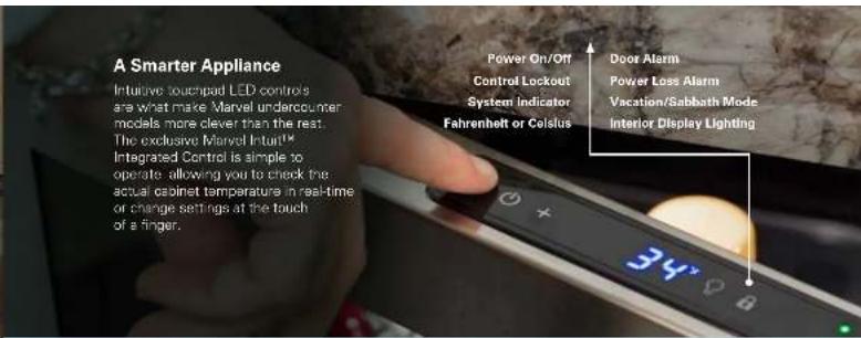 A Smarter Appliance Intuitive touchpad LED controls are what make Marvel undercounter models more clever than the rest. The exclusive Marvel Intuit™ Integrated Control is simple to operate allowing you to check the actual cabinet temperature in real-time or change settings at the touch of a finger. Power On/Off Control Lockout System indicator Fahrenheit or Celsius Door Alarm Power Loss Alarm Vacation/Sabbath Mode Interior Display Lighting 34° 0°