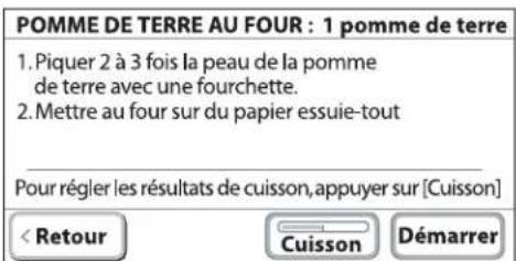 POMME DE TERRE AU FOUR : 1 pomme de terre 1. Piquer 2 à 3 fois la peau de la pomme de terre avec une fourchette. 2. Mettre au four sur du papier essuie-tout Pour régler les résultats de cuisson, appuyer sur [Cuisson] < Retour Cuisson Démarrer