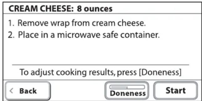 CREAM CHEESE: 8 ounces 1. Remove wrap from cream cheese. 2. Place in a microwave safe container. To adjust cooking results, press [Doneness]< Back Doneness Start