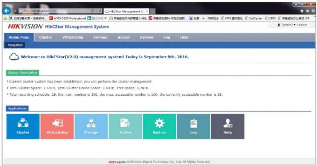 HIKVISION HikCStor Management System Home Page Cluster Virtualizing Storage Access System Log Help Navigation Welcome to HikCStor(V2.0) management system! Today is September 8th, 2016. Cluster Description • Current cluster system has been established, you can perform the cluster management. • Total Cluster Space: 1.64TB, Total Cluster Online Space: 1.64TB, Free space: 0.78TB. • Total recording schedule: 25, the max. number is 100, the max. accessible number is 100, the currently accessible number is 25. Applications Cluster Virtualizing Storage Access System Log Help HIKVISION CHikvision Digital Technology Co., Ltd. All Rights Reserved.
