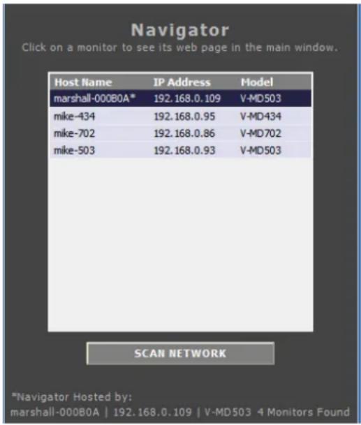 Navigator Click on a monitor to see its web page in the main window. Host Name IP Address-model marshall-000B0A* 192.168.0.109 V-MD503 mike-434 192.168.0.95 V-MD434 mike-702 192.168.0.86 V-MD702 mike-503 192.168.0.93 V-MD503 SCAN NETWORK *Navigator Hosted by: marshall-000B0A | 192.168.0.109 | V-MD503 4 Monitors Found