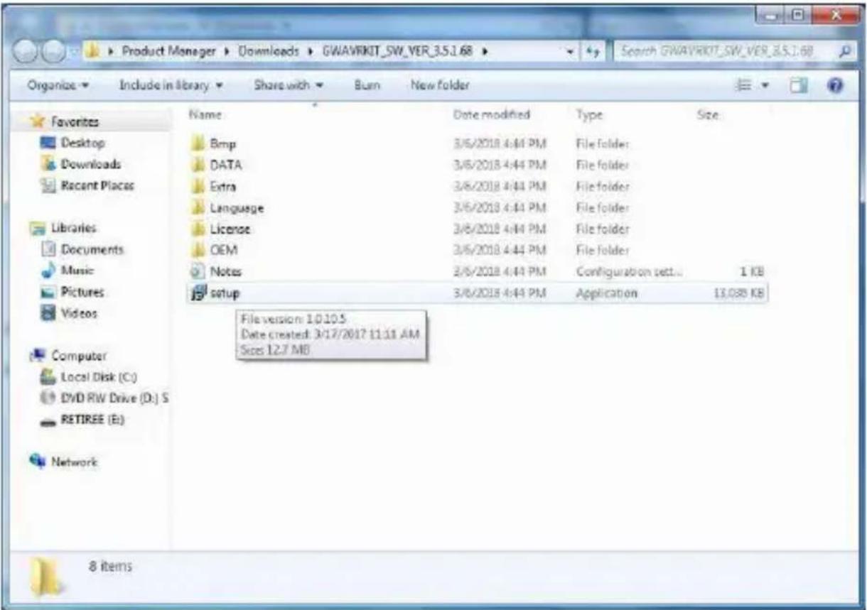 Product Manager > Downloads > GWAVRIKIT_SW_VER_3.5.1.68 Organize > Include in library > Share with > Burn > New folder Favorites Desktop Downloads Recent Places Libraries Documents Music Pictures Videos Computer Local Disk (C:) DVD RW Drive (D:) S RETIREE (E:) Network Name Date modified Type Size Bmp 3/6/2018 4:44 PM File folder DATA 3/6/2018 4:44 PM File folder Extra 3/6/2018 4:44 PM File folder Language 3/6/2018 4:44 PM File folder License 3/6/2018 4:44 PM File folder OEM 3/6/2018 4:44 PM File folder Notes 3/6/2018 4:44 PM Configuration set... 1 KB setup 3/6/2018 4:44 PM Application 13,089 KB File version: 1.0.10.5 Date created: 3/17/2017 11:11 AM Size: 12.7 MB 8 items
