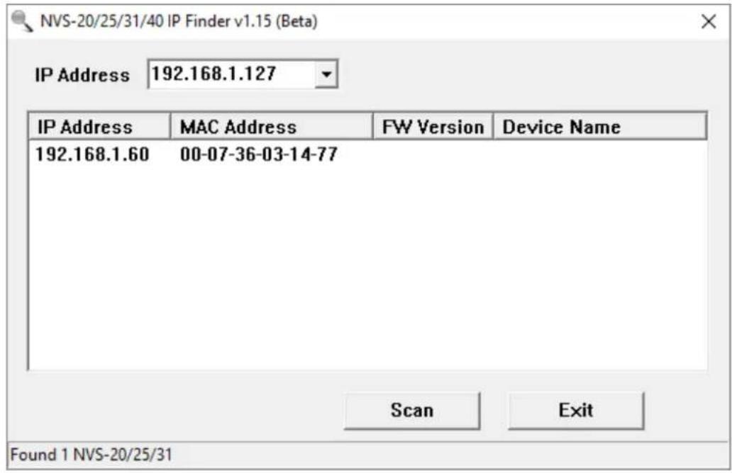 NVS-20/25/31/40 IP Finder v1.15 (Beta) IP Address 192.168.1.127 IP Address MAC Address WW Version Device Name 192.168.1.60 00-07-36-03-14-77 Scan Exit Found 1 NVS-20/25/31