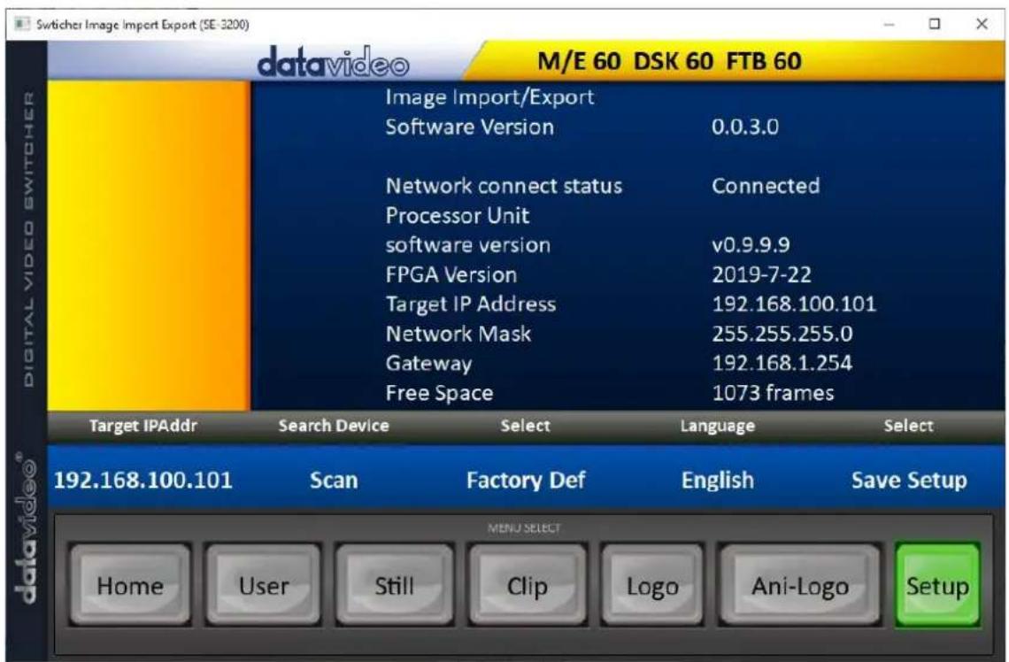 Switcher Image Import Export (SE-3200) datavideo M/E 60 DSK 60 FTB 60 Image Import/Export Software Version 0.0.3.0 Network connect status Connected Processor Unit software version v0.9.9.9 FPGA Version 2019-7-22 Target IP Address 192.168.100.101 Network Mask 255.255.255.0 Gateway 192.168.1.254 Free Space 1073 frames Target IPAddr Search Device Select Language Select 192.168.100.101 Scan Factory Def English Save Setup MENU SELECT Home User Still Clip Logo Ani-Logo Setup