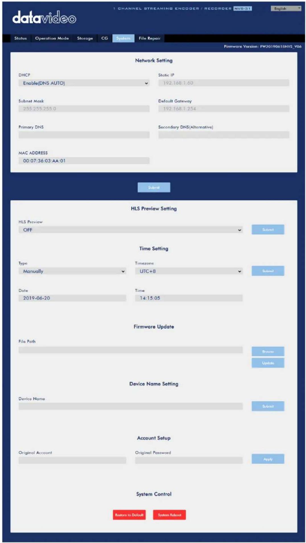datavideo Status Operation Mode Storage CG System File Repair Firmware Version: FW2019061BNVS_Y06 Network Setting DHCP Enable(DNS AUTO) Static IP 192.168.1.60 Subnet Mask 255.255.255.0 Default Gateway 192.168.1.254 Primary DNS Secondary DNS(Alternative) MAC ADDRESS 00:07:36:03 AA:01 Submit HLS Preview Setting HLS Preview OFF Submit Time Setting Type Manually Timezone UTC+8 Submit Date 2019-06-20 Time 14:15:05 Firmware Update File Path Browse Update Device Name Setting Device Name Submit Account Setup Original Account Original Password Apply System Control Restore to Default System Robout