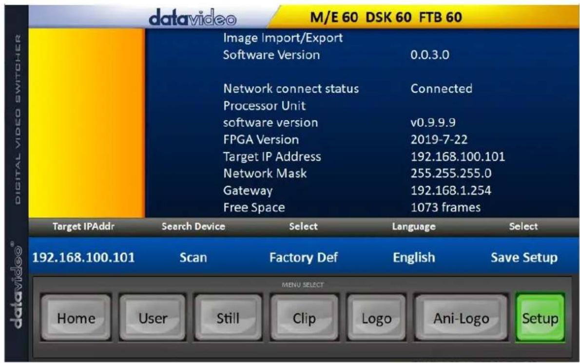 datavideo M/E 60 DSK 60 FTB 60 Image Import/Export Software Version 0.0.3.0 Network connect status Connected Processor Unit software version v0.9.9.9 FPGA Version 2019-7-22 Target IP Address 192.168.100.101 Network Mask 255.255.255.0 Gateway 192.168.1.254 Free Space 1073 frames Target IPAddr Search Device Select Language Select 192.168.100.101 Scan Factory Def English Save Setup MENU SELECT Home User Still Clip Logo Ani-Logo Setup