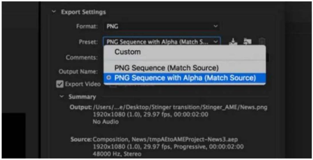 Export Settings Format: PNG Preset: PNG Sequence with Alpha (Match S... Custom PNG Sequence (Match Source) ● PNG Sequence with Alpha (Match Source) Output Name: Export Video Summary Output: /Users/...e/Desktop/Stinger transition/Stinger_AME/News.png 1920x1080 (1.0), 29.97 fps, 00:00:02:00 No Audio Source: Composition, News/tmpAEtoAMEProject-News3.aep 1920x1080 (1.0), 29.97 fps, Progressive, 00:00:02:00 48000 Hz, Stereo