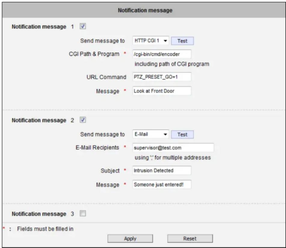 Notification message Notification message 1 ✓ Send message to HTTP CGI 1 ▼ Test CGI Path & Program * /cgi-bin/cmd/encoder including path of CGI program URL Command PTZ_PRESET_GO=1 Message * Look at Front Door Notification message 2 ✓ Send message to E-Mail ▼ Test E-Mail Recipients * supervisor@test.com using "for multiple addresses" Subject * Intrusion Detected Message * Someone just entered!! Notification message 3 □ * : Fields must be filled in Apply Reset