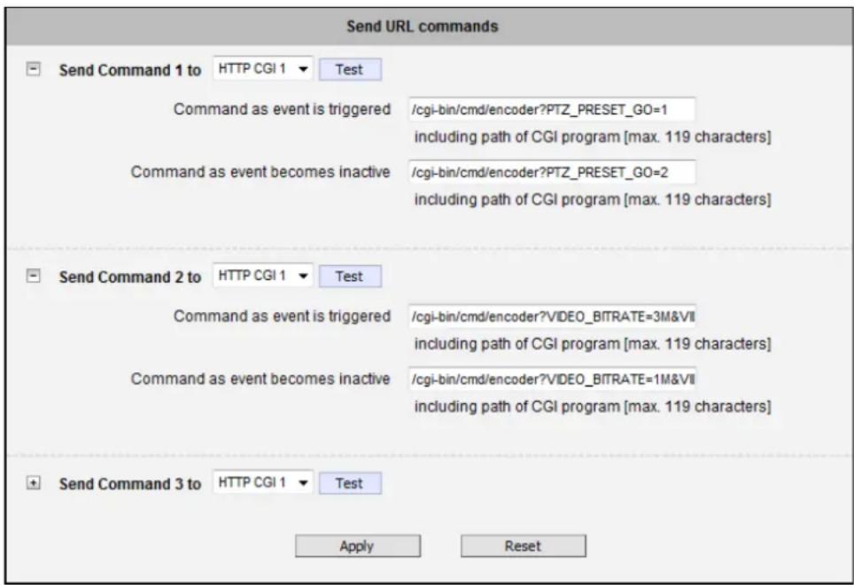 Send URL commands Send Command 1 to HTTP CGI 1 Test Command as event is triggered /cgi-bin/cmd/encoder?PTZ_PRESET_GO=1 including path of CGI program [max. 119 characters] Command as event becomes inactive /cgi-bin/cmd/encoder?PTZ_PRESET_GO=2 including path of CGI program [max. 119 characters] Send Command 2 to HTTP CGI 1 Test Command as event is triggered /cgi-bin/cmd/encoder?VIDEO_BITRATE=3M&VII including path of CGI program [max. 119 characters] Command as event becomes inactive /cgi-bin/cmd/encoder?VIDEO_BITRATE=1M&VII including path of CGI program [max. 119 characters] Send Command 3 to HTTP CGI 1 Test Apply Reset