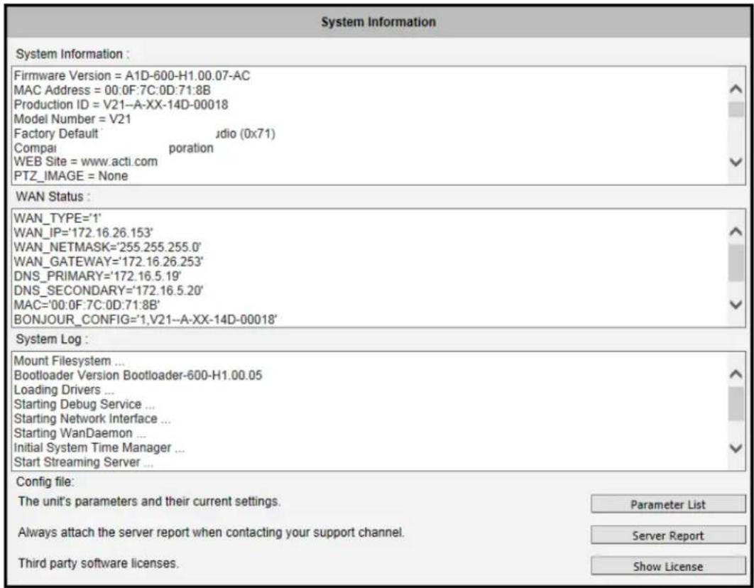 System Information System Information : Firmware Version = A1D-600-H1.00.07-AC MAC Address = 00:0F:7C:0D:71:8B Production ID = V21--A-XX-14D-00018 Model Number = V21 Factory Default udio (0x71) Compai poration WEB Site = www.acti.com PTZ_IMAGE = None WAN Status : WAN_TYPE='1' WAN_IP='172.16.26.153' WAN_NETMASK='255.255.255.0' WAN_GATEWAY='172.16.26.253' DNS_PRIMARY='172.16.5.19' DNS_SECONDARY='172.16.5.20' MAC='00:0F:7C:0D:71:8B' BONJOUR_CONFIG='1,V21--A-XX-14D-00018' System Log : Mount Filesystem ... Bootloader Version Bootloader-600-H1.00.05 Loading Drivers ... Starting Debug Service ... Starting Network Interface ... Starting WanDaemon ... Initial System Time Manager ... Start Streaming Server ... Config file: The unit's parameters and their current settings. Parameter List Always attach the server report when contacting your support channel. Server Report Third party software licenses. Show License