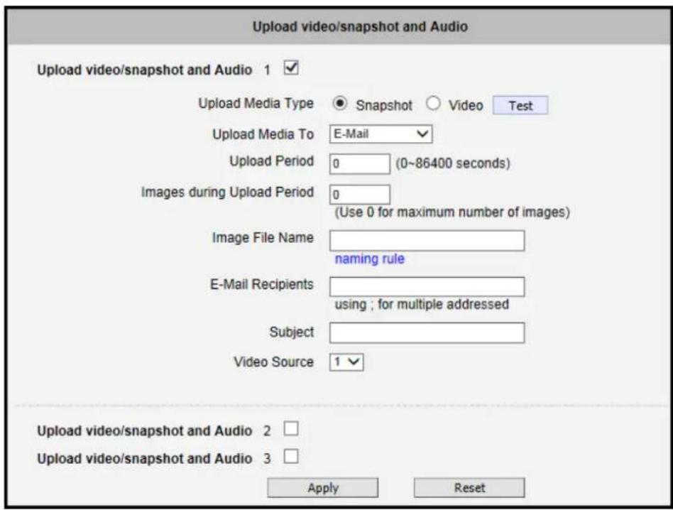 Upload video/snapshot and Audio Upload video/snapshot and Audio 1 ✓ Upload Media Type ● Snapshot ○ Video Test Upload Media To E-Mail Upload Period 0 (0~86400 seconds) Images during Upload Period 0 (Use 0 for maximum number of images) Image File Name naming rule E-Mail Recipients using ; for multiple addressed Subject Video Source 1 ✓ Upload video/snapshot and Audio 2 □ Upload video/snapshot and Audio 3 □ Apply Reset