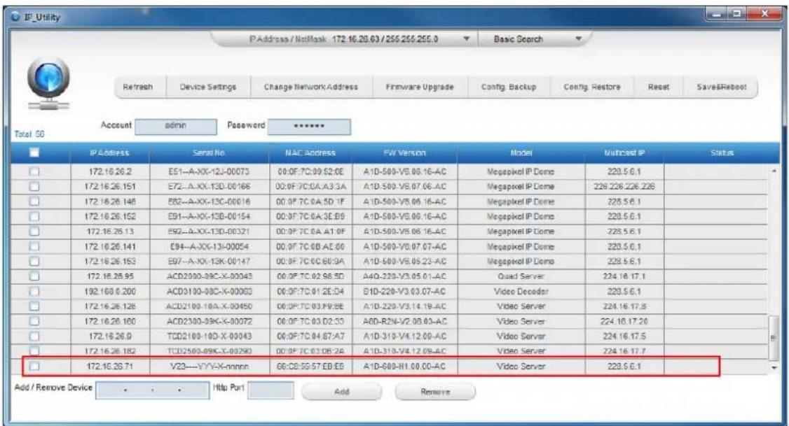 IP_Utility P Address / NetMask 172.16.20.63 / 255.255.255.0 Basic Search Refresh Device Settings Change Network Address Firmware Upgrade Config. Backup Config. Restore Reset Save&Reboot Account admin Password ****** Total 5G IP Address Serial No NAC Address FW Version Model Nutraced IP Status 172.16.26.2 E51-A-XX-12J-00073 00:0F:7C:09:52:0E A1D-500-V5.08.16-AC Megapixel IP Dome 228.5.6.1 172.16.26.151 E72-A-XX-13D-00166 00:0F:7C:0A:A3:3A A1D-500-V5.07.06-AC Megapixel IP Dome 228.226.226.226 172.16.26.146 E82-A-XX-13C-00016 00:0F:7C:0A:5D:1F A1D-500-V5.06.16-AC Megapixel IP Dome 228.5.6.1 172.16.26.152 E91-A-XX-13B-00154 00:0F:7C:0A:3E:09 A1D-500-V5.06.16-AC Megapixel IP Dome 228.5.6.1 172.16.26.13 E92-A-XX-13D-00321 00:0F:7C:0A:A1:0F A1D-500-V5.06.16-AC Megapixel IP Dome 228.5.6.1 172.16.26.141 E94-A-XX-13I-00054 00:0F:7C:0B:A5:00 A1D-500-V5.07.07-AC Megapixel IP Dome 228.5.6.1 172.16.26.153 E97-A-XX-13K-00147 00:0F:7C:0C:6D:9A A1D-500-V5.09.23-AC Megapixel IP Dome 228.5.6.1 172.16.26.95 ACD2000-39C-X-00043 00:0F:7C:02:98:5D A4Q-32N-V3.05.01-AC Quad Server 224.16.17.1 172.168.6.200 ACD3130-98C-X-00083 00:0F:7C:01:2E:04 B1D-22N-V3.03.07-AC Video Decoder 228.5.6.1 172.16.26.126 ACD2130-18A-X-00450 00:0F:7C:03:F9:8E A1D-22N-V3.14.19-AC Video Server 224.16.17.8 172.16.26.180 ACD2330-39C-X-00072 00:0F:7C:03:D2:33 A6D-R2N-V2.3B:83-AC Video Server 224.16.17.26 172.16.26.9 TCD2130-18D-X-00043 00:0F:7C:04:B7:A7 A1D-31N-V4.12.09-AC Video Server 224.16.17.5 172.16.26.182 TCD258O-89K-X-0029D 00:0F:7C:03:B8:2A A1D-31N-V4.12.09-AC Video Server 224.16.17.7 172.16.26.71 VZ3---VYV-X-nnnn 6G:C8:5G:57:E8:E9 A1D-68O-HI.09,CC=AC Video Server 228.5.6.1 Add / Remove Device . . . Http Part Add Remove