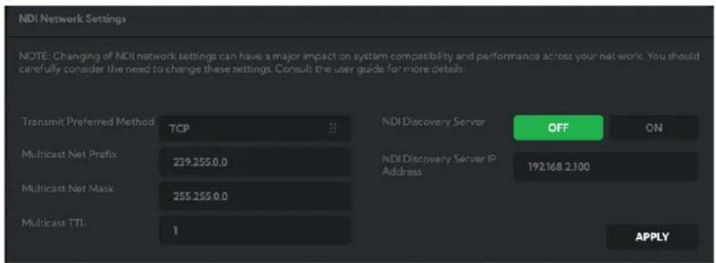 NDI Network Settings NOTE: Changing of NDI network settings can have a major impact on system compatibility and performance across your net work. You should carefully consider the need to change these settings. Consult the user guide for more details. Transmit Preferred Method TCP Multicast Net Prefix 239.255.0.0 Multicast Net Mask 255.255.0.0 Multicast TTL 1 NDI Discovery Server OFF ON NDI Discovery Server IP Address 192168.2.100 APPLY