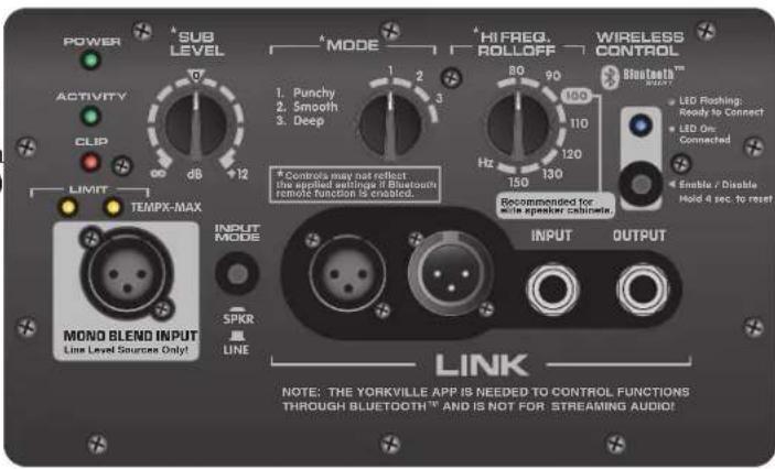 POWER SUB LEVEL ACTIVITY CLIP LIMIT TEMPX-MAX INPUT MODE SPKR LINE MODE 1. Punchy 2. Smooth 3. Deep 12 2 3 1 2 3 80 90 100 110 120 150 130 Hz Recommended for wide speaker cabinet. LINK NOTE: THE YORKVILLE APP IS NEEDED TO CONTROL FUNCTIONS THROUGH BLUETOOTH™ AND IS NOT FOR STREAMING AUDIO! HI FREQ. ROLLOFF WIRELESS CONTROL Bluetooth™ NeuRt LED Flashing: Ready to Connect LED On: Connected Enable / Disable Hold 4 sec. to reset